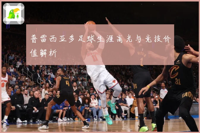 普雷西亚多足球生涯高光与竞技价值解析