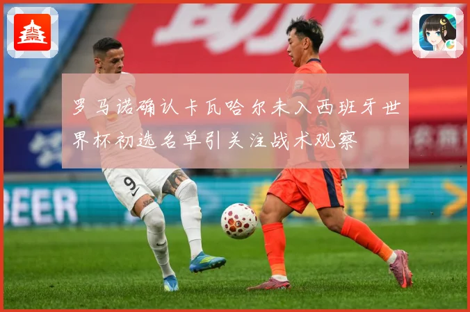 罗马诺确认卡瓦哈尔未入西班牙世界杯初选名单引关注战术观察