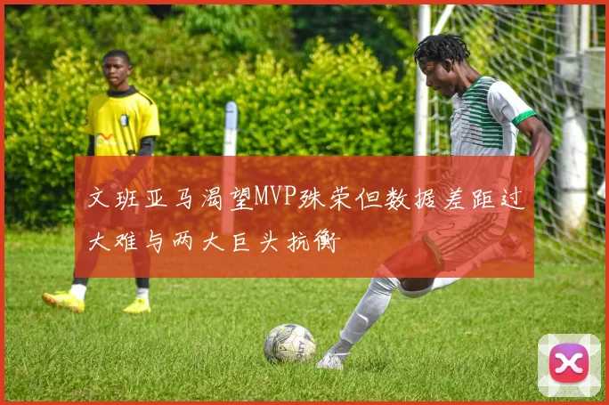 文班亚马渴望MVP殊荣但数据差距过大难与两大巨头抗衡
