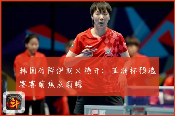 韩国对阵伊朗火热开：亚洲杯预选赛赛前焦点前瞻
