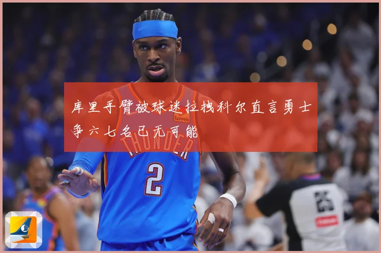 库里手臂被球迷拉拽科尔直言勇士争六七名已无可能