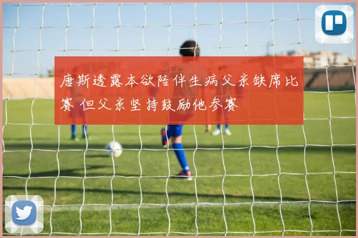唐斯透露本欲陪伴生病父亲缺席比赛 但父亲坚持鼓励他参赛