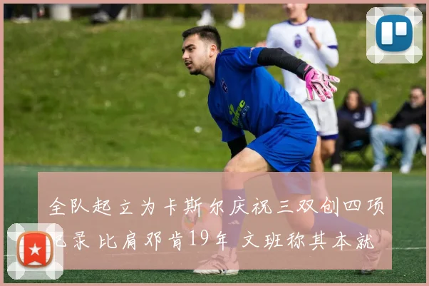 全队起立为卡斯尔庆祝三双创四项纪录 比肩邓肯19年 文班称其本就优秀