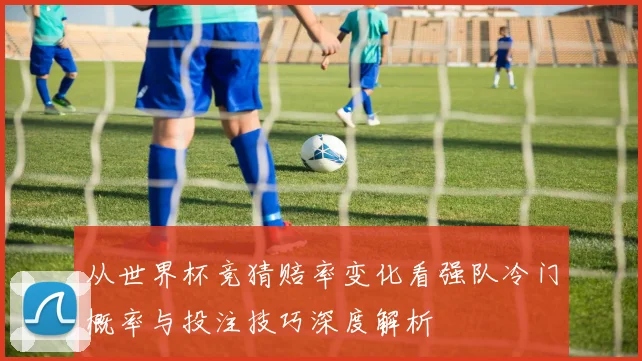 从世界杯竞猜赔率变化看强队冷门概率与投注技巧深度解析