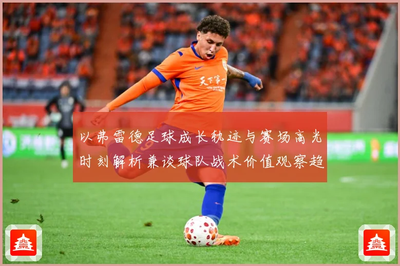 以弗雷德足球成长轨迹与赛场高光时刻解析兼谈球队战术价值观察趋势