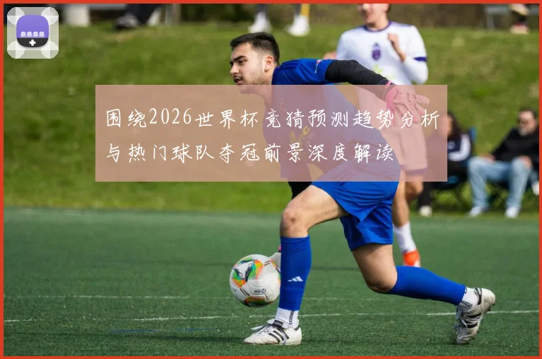 围绕2026世界杯竞猜预测趋势分析与热门球队夺冠前景深度解读