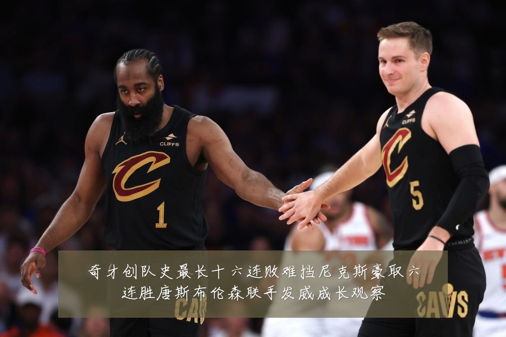 奇才创队史最长十六连败难挡尼克斯豪取六连胜唐斯布伦森联手发威成长观察